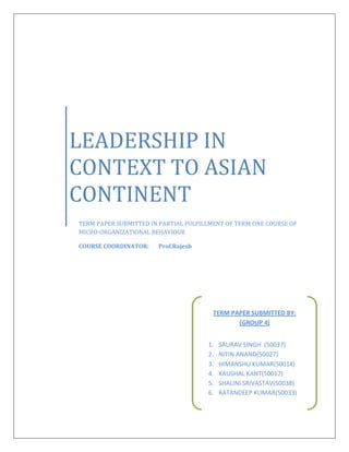 LEADERSHIP IN
CONTEXT TO ASIAN
CONTINENT
TERM PAPER SUBMITTED IN PARTIAL FULFILLMENT OF TERM ONE COURSE OF
MICRO-ORGANIZATIONAL BEHAVIOUR
COURSE COORDINATOR: Prof.Rajesh
TERM PAPER SUBMITTED BY:
(GROUP 4)
1. SAURAV SINGH (50037)
2. NITIN ANAND(50027)
3. HIMANSHU KUMAR(50014)
4. KAUSHAL KANT(50017)
5. SHALINI SRIVASTAV(50038)
6. RATANDEEP KUMAR(50033)
 