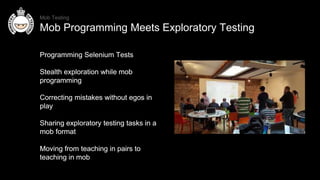 Programming Selenium Tests
Stealth exploration while mob
programming
Correcting mistakes without egos in
play
Sharing exploratory testing tasks in a
mob format
Moving from teaching in pairs to
teaching in mob
Programming Selenium Tests
Stealth exploration while mob
programming
Correcting mistakes without egos in
play
Sharing exploratory testing tasks in a
mob format
Moving from teaching in pairs to
teaching in mob
Mob Testing
Mob Programming Meets Exploratory Testing
 