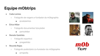 Equipe mObtrips
● Cadu Lemos
○ Fotógrafo de viagens e fundador da mObgraphia
■ @cadulemos
● Érico Hiller
○ Fotógrafo documental/storyteller
■ @ericohiller
● Renato Gaiofato
○ Fotógrafo esportivo
■ @regaiofato
● Ricardo Rojas
○ Fotógrafo publicitário co-fundador da mObgraphia
■ @rrojas65
 