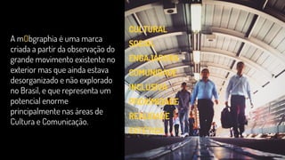 A mObgraphia é uma marca
criada a partir da observação do
grande movimento existente no
exterior mas que ainda estava
desorganizado e não explorado
no Brasil, e que representa um
potencial enorme
principalmente nas áreas de
Cultura e Comunicação.
CULTURAL
SOCIAL
ENGAJADORA
COMUNIDADE
INCLUSIVA
PROXIMIDADE
REALIDADE
ESTÉTICA
 