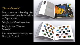 “Olhar de Torcedor”
Concurso nacional de mobgrafias
que buscou olhares da atmosfera
da Copa do Mundo
Seleção das 30 melhores fotos
Edição do livro “Olhar de
Torcedor”
Lançamento do livro e mostra no
Museu do Futebol.
 