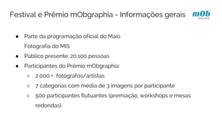 ● Parte da programação oficial do Maio
Fotografia do MIS
● Público presente: 20.100 pessoas
● Participantes do Prêmio mObgraphia:
○ 2.000 + fotógrafos/artistas
○ 7 categorias com média de 3 imagens por participante
○ 500 participantes flutuantes (premiação, workshops e mesas
redondas).
Festival e Prêmio mObgraphia - Informações gerais
 