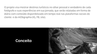 Conceito
O projeto visa mostrar destinos turísticos no olhar pessoal e verdadeiro de cada
fotógrafo e suas experiências em sua jornada, que serão relatadas em forma de
diário com conteúdo disponibilizado em tempo real nas plataformas sociais do
cliente e da mObgraphia (IG, FB, site).
 