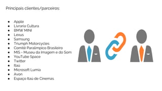 Principais clientes/parceiros:
● Apple
● Livraria Cultura
● BMW MINI
● Lexus
● Samsung
● Triumph Motorcycles
● Comitê Paralímpico Brasileiro
● MIS - Museu da Imagem e do Som
● YouTube Space
● Twitter
● Itaú
● Microsoft Lumia
● Avon
● Espaço Itaú de Cinemas
 