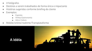 A idéia
● 4 fotógrafos
● Destinos a serem trabalhados de forma única e impactante
● Histórias sugeridas conforme briefing do cliente
● Exemplos:
■ Esportes
■ Vinhos/Gastronomia
■ Arte e Cultura
● Mobile/online/realtime/Transplataforma
 
