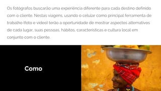 Como
Os fotógrafos buscarão uma experiência diferente para cada destino definido
com o cliente. Nestas viagens, usando o celular como principal ferramenta de
trabalho (foto e video) terão a oportunidade de mostrar aspectos alternativos
de cada lugar, suas pessoas, hábitos, características e cultura local em
conjunto com o cliente.
 