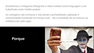Porque
Escolhemos a mobgrafia (fotografia e video mobile) como linguagem a ser
trabalhada neste inédito projeto.
As vantagens são inúmeras e vão desde a portabilidade, agilidade e
conectividade (conteúdo em tempo real) , até a facilidade de se misturar ao
cotidiano de cada lugar.
 