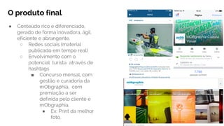 O produto final
● Conteúdo rico e diferenciado,
gerado de forma inovadora, ágil,
eficiente e abrangente.
○ Redes sociais (material
publicado em tempo real)
○ Envolvimento com o
potencial turista através de
hashtags
■ Concurso mensal, com
gestão e curadoria da
mObgraphia, com
premiação a ser
definida pelo cliente e
mObgraphia.
● Ex: Print da melhor
foto.
 