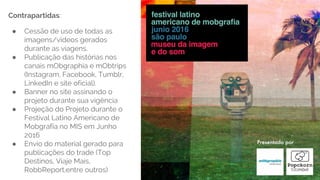 Contrapartidas:
● Cessão de uso de todas as
imagens/videos gerados
durante as viagens.
● Publicação das histórias nos
canais mObgraphia e mObtrips
(Instagram, Facebook, Tumblr,
LinkedIn e site oficial).
● Banner no site assinando o
projeto durante sua vigência
● Projeção do Projeto durante o
Festival Latino Americano de
Mobgrafia no MIS em Junho
2016
● Envio do material gerado para
publicações do trade (Top
Destinos, Viaje Mais,
RobbReport,entre outros)
 