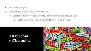 ● Gestão do projeto
● Coordenação dos fotógrafos/viagens
○ Gestão e distribuição do conteúdo gerado para redes sociais
■ Seleção, curadoria, edição de textos, fotos e videos
Atribuições
mObgraphia
 