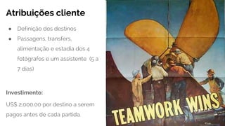 Atribuições cliente
● Definição dos destinos
● Passagens, transfers,
alimentação e estadia dos 4
fotógrafos e um assistente (5 a
7 dias)
Investimento:
US$ 2,000.00 por destino a serem
pagos antes de cada partida.
 