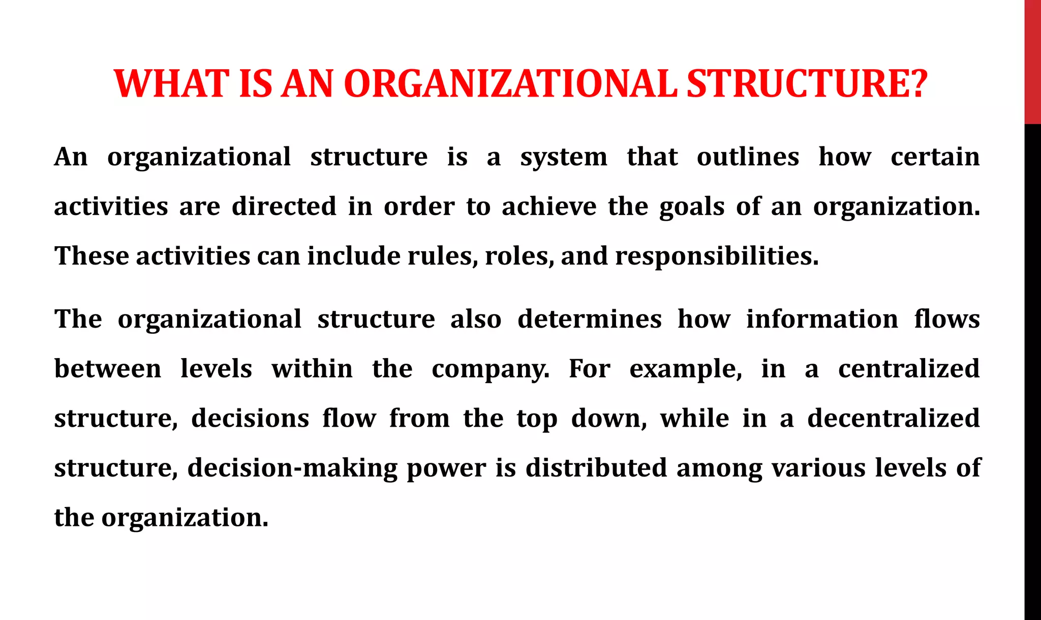 WHAT IS AN ORGANIZATIONAL STRUCTURE?
An organizational structure is a system that outlines how certain
activities are directed in order to achieve the goals of an organization.
These activities can include rules, roles, and responsibilities.
The organizational structure also determines how information flows
between levels within the company. For example, in a centralized
structure, decisions flow from the top down, while in a decentralized
structure, decision-making power is distributed among various levels of
the organization.
 