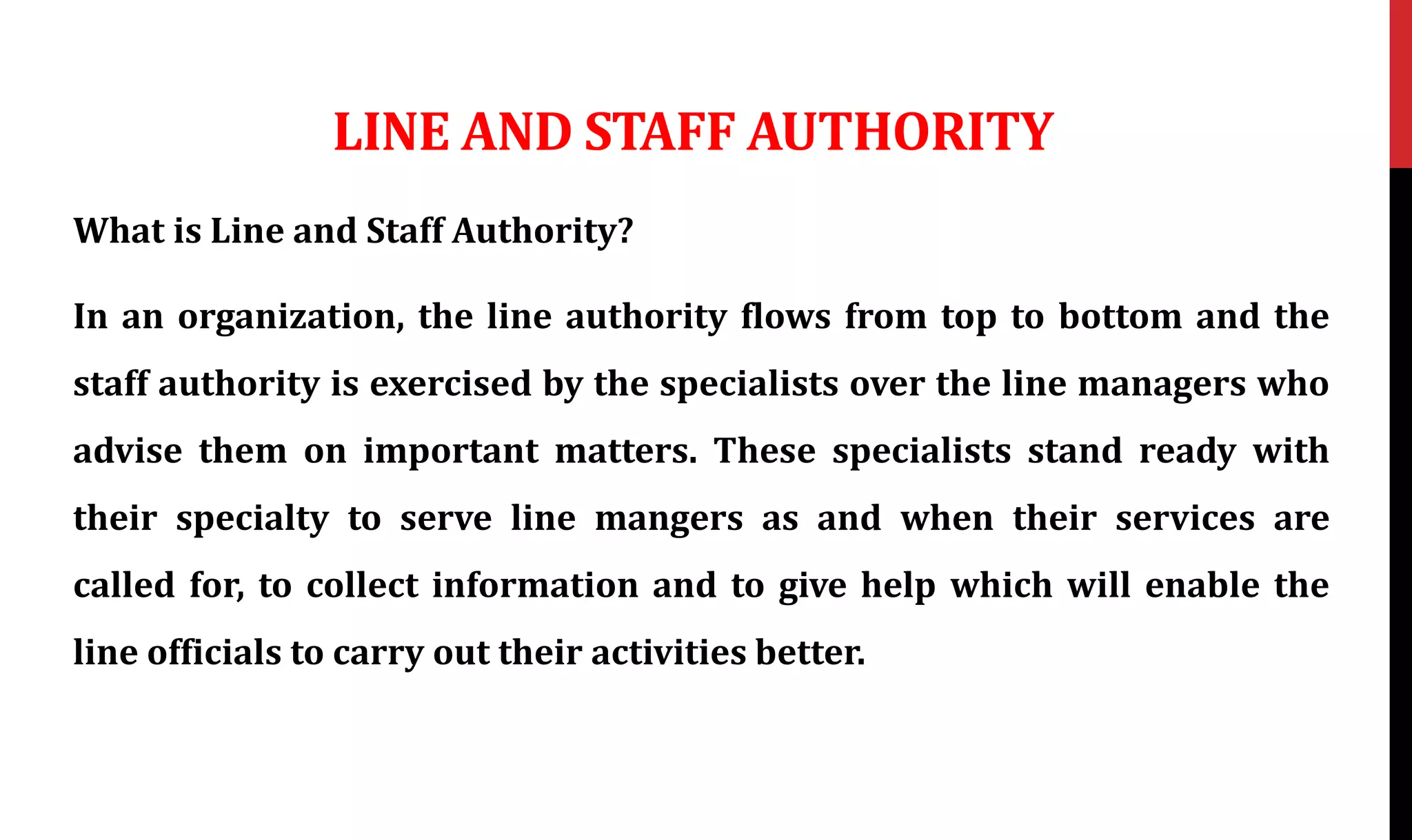 LINE AND STAFF AUTHORITY
What is Line and Staff Authority?
In an organization, the line authority flows from top to bottom and the
staff authority is exercised by the specialists over the line managers who
advise them on important matters. These specialists stand ready with
their specialty to serve line mangers as and when their services are
called for, to collect information and to give help which will enable the
line officials to carry out their activities better.
 