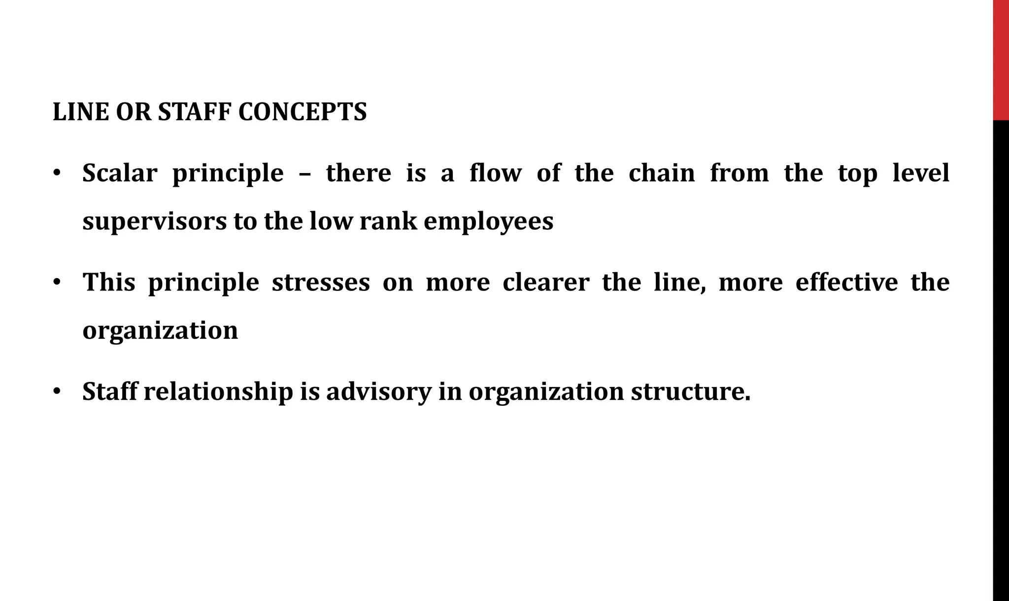 LINE OR STAFF CONCEPTS
• Scalar principle – there is a flow of the chain from the top level
supervisors to the low rank employees
• This principle stresses on more clearer the line, more effective the
organization
• Staff relationship is advisory in organization structure.
 
