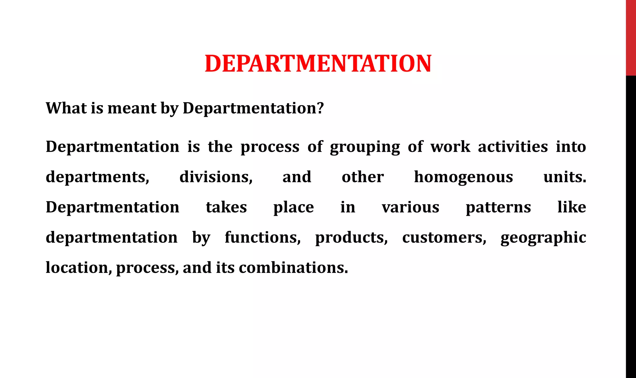 DEPARTMENTATION
What is meant by Departmentation?
Departmentation is the process of grouping of work activities into
departments, divisions, and other homogenous units.
Departmentation takes place in various patterns like
departmentation by functions, products, customers, geographic
location, process, and its combinations.
 