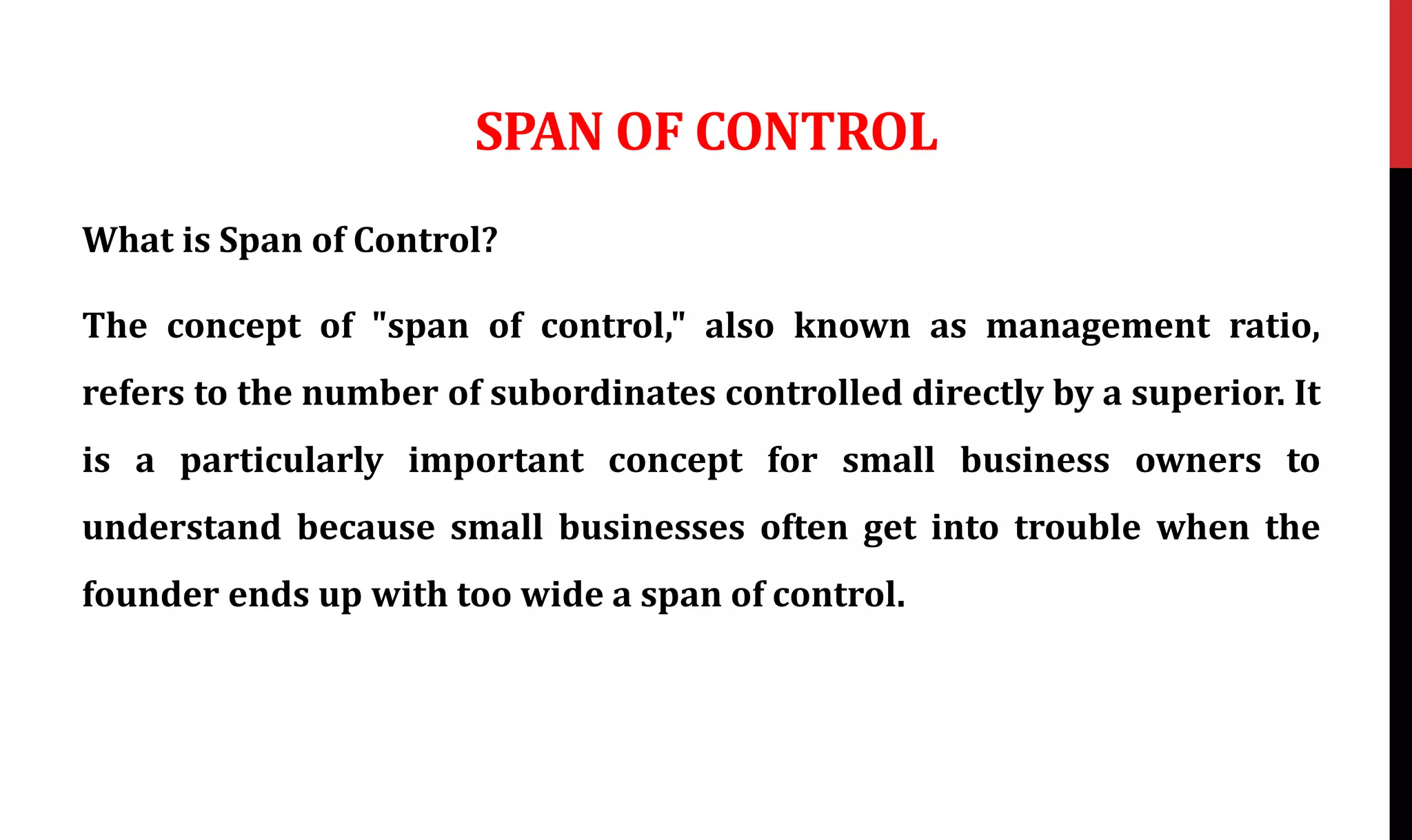 SPAN OF CONTROL
What is Span of Control?
The concept of "span of control," also known as management ratio,
refers to the number of subordinates controlled directly by a superior. It
is a particularly important concept for small business owners to
understand because small businesses often get into trouble when the
founder ends up with too wide a span of control.
 