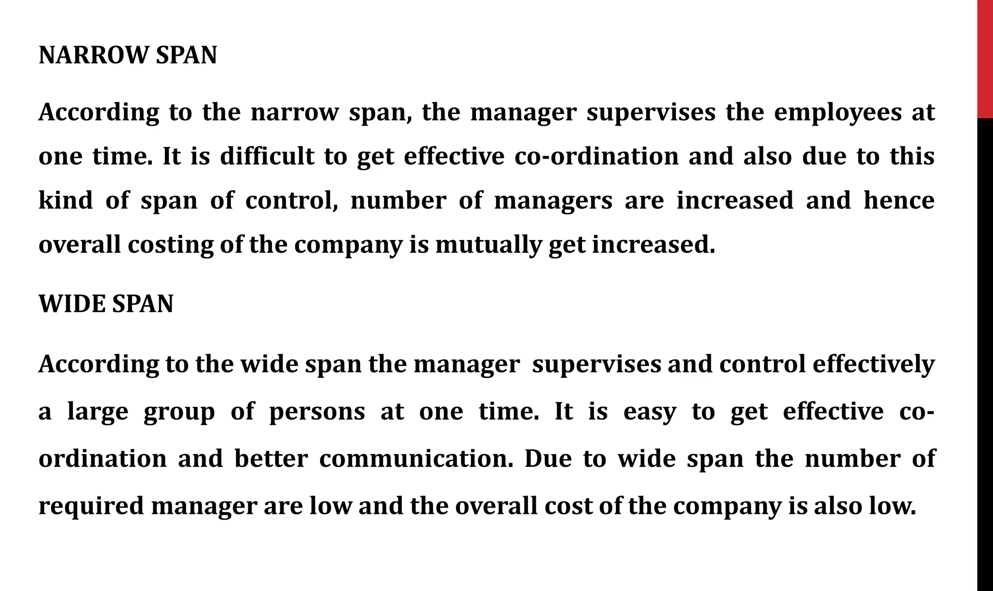 NARROW SPAN
According to the narrow span, the manager supervises the employees at
one time. It is difficult to get effective co-ordination and also due to this
kind of span of control, number of managers are increased and hence
overall costing of the company is mutually get increased.
WIDE SPAN
According to the wide span the manager supervises and control effectively
a large group of persons at one time. It is easy to get effective co-
ordination and better communication. Due to wide span the number of
required manager are low and the overall cost of the company is also low.
 