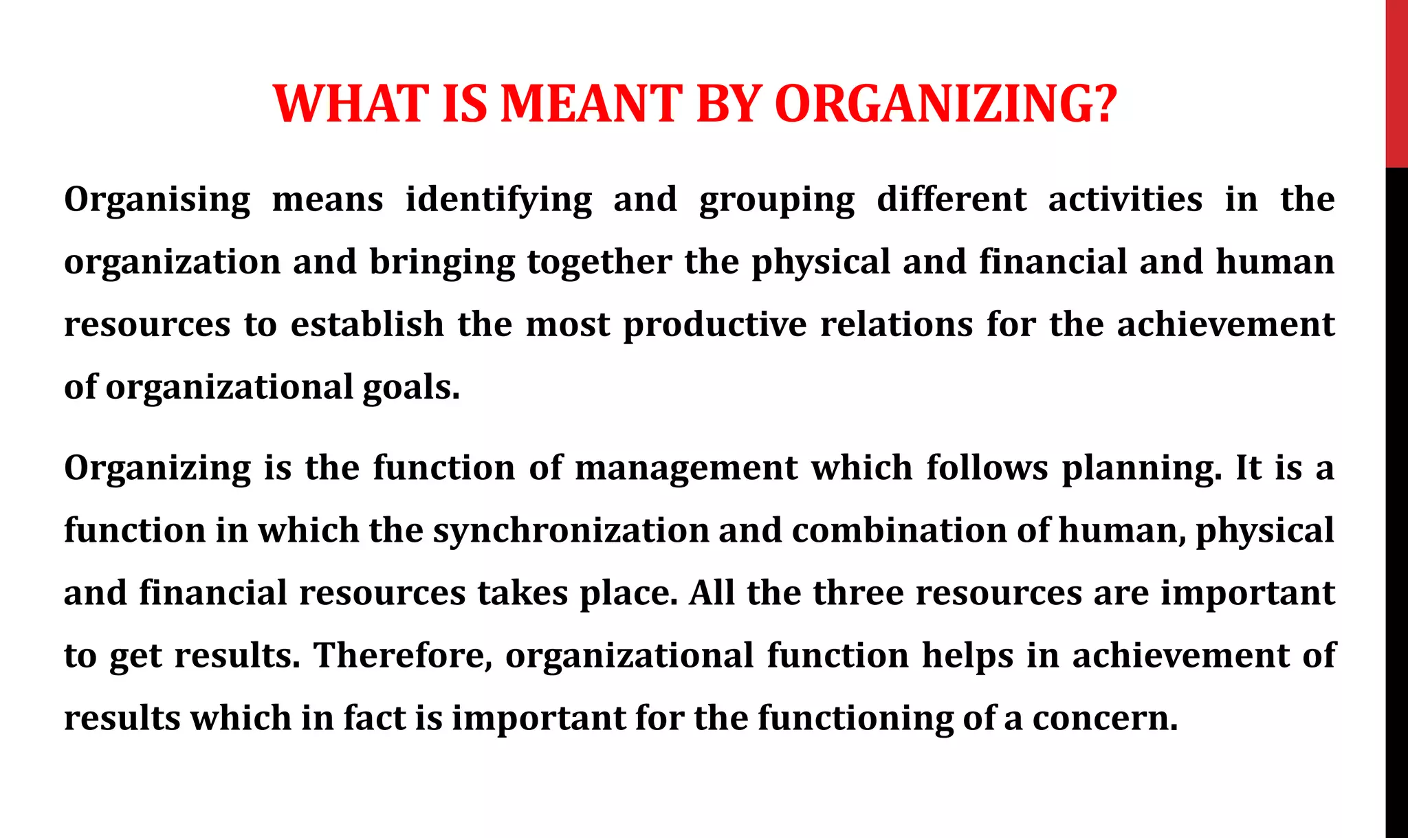 WHAT IS MEANT BY ORGANIZING?
Organising means identifying and grouping different activities in the
organization and bringing together the physical and financial and human
resources to establish the most productive relations for the achievement
of organizational goals.
Organizing is the function of management which follows planning. It is a
function in which the synchronization and combination of human, physical
and financial resources takes place. All the three resources are important
to get results. Therefore, organizational function helps in achievement of
results which in fact is important for the functioning of a concern.
 