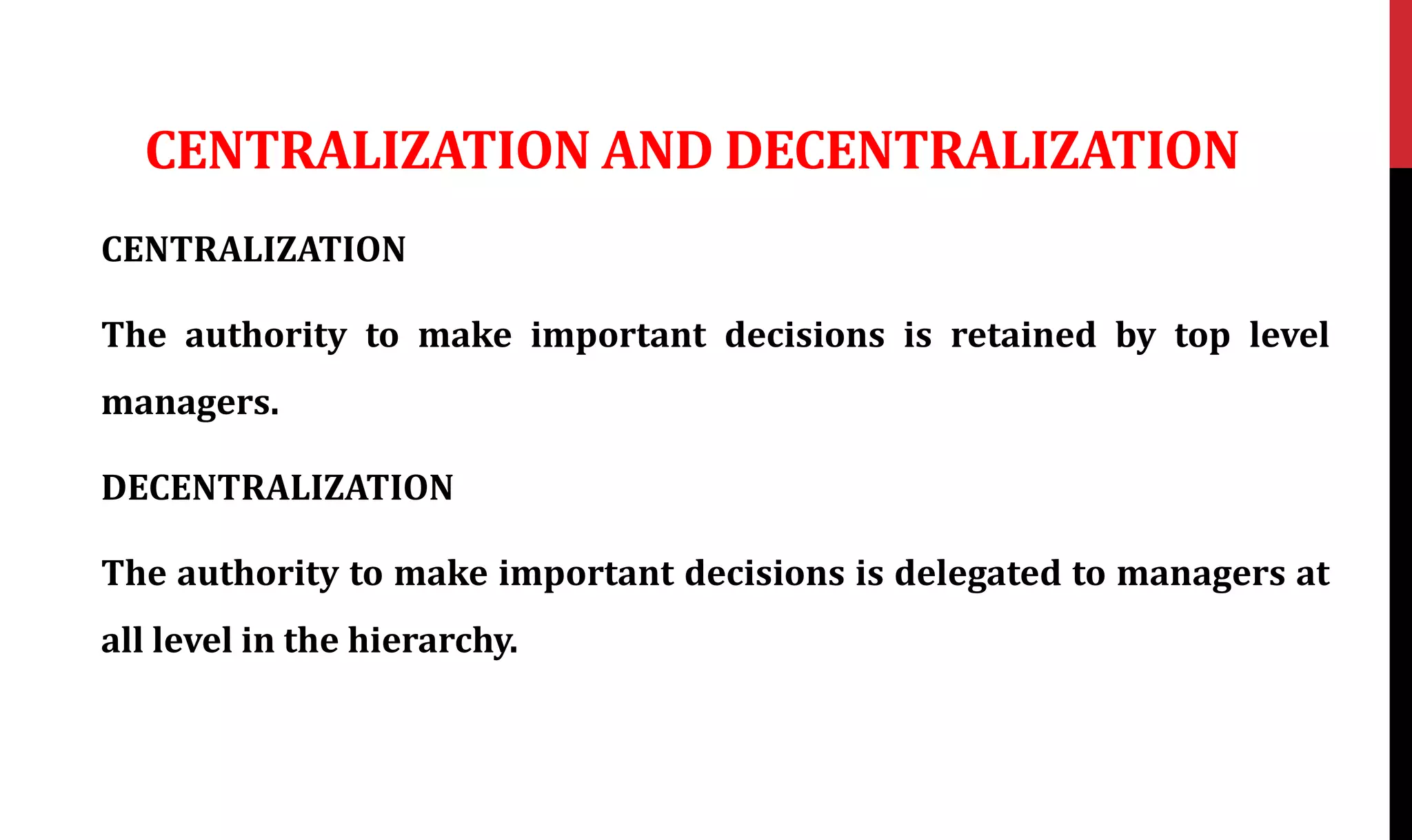 CENTRALIZATION AND DECENTRALIZATION
CENTRALIZATION
The authority to make important decisions is retained by top level
managers.
DECENTRALIZATION
The authority to make important decisions is delegated to managers at
all level in the hierarchy.
 