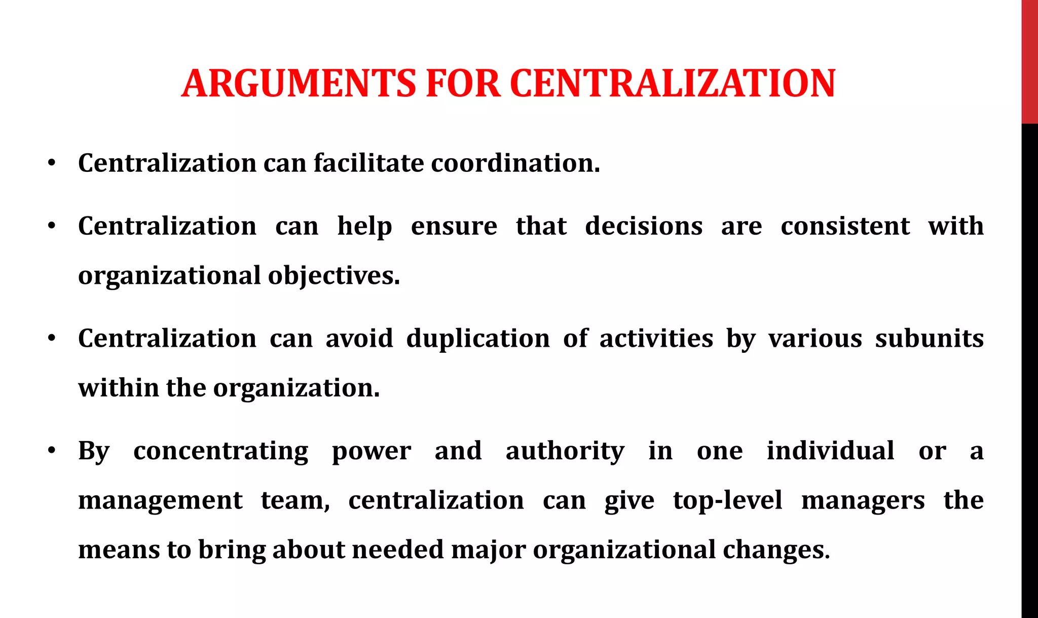 ARGUMENTS FOR CENTRALIZATION
• Centralization can facilitate coordination.
• Centralization can help ensure that decisions are consistent with
organizational objectives.
• Centralization can avoid duplication of activities by various subunits
within the organization.
• By concentrating power and authority in one individual or a
management team, centralization can give top-level managers the
means to bring about needed major organizational changes.
 