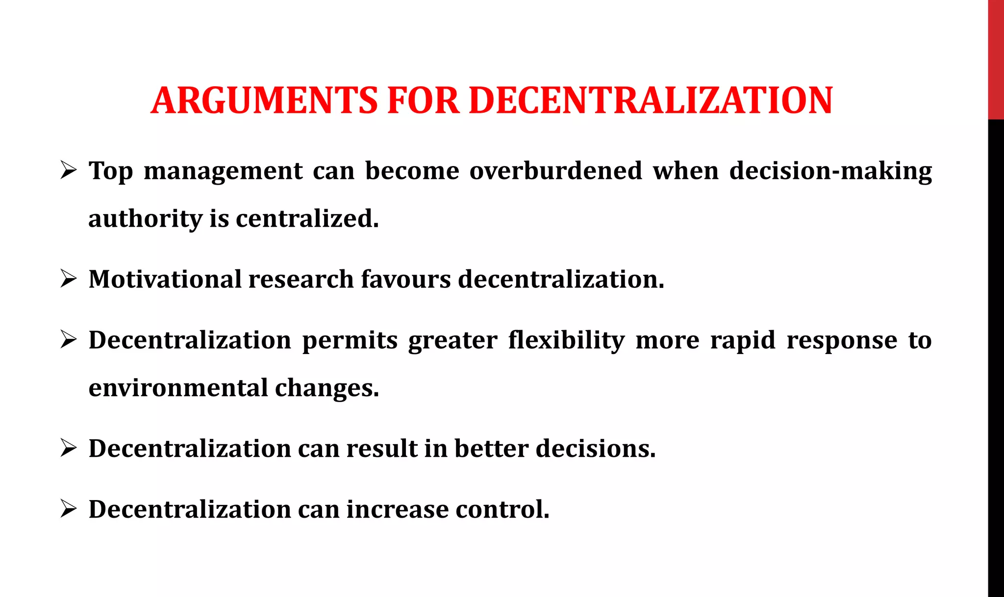 ARGUMENTS FOR DECENTRALIZATION
 Top management can become overburdened when decision-making
authority is centralized.
 Motivational research favours decentralization.
 Decentralization permits greater flexibility more rapid response to
environmental changes.
 Decentralization can result in better decisions.
 Decentralization can increase control.
 