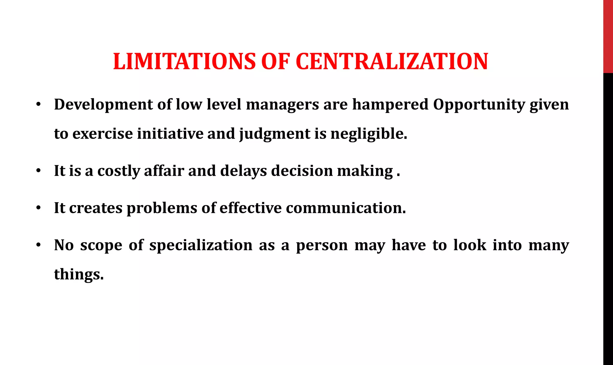 LIMITATIONS OF CENTRALIZATION
• Development of low level managers are hampered Opportunity given
to exercise initiative and judgment is negligible.
• It is a costly affair and delays decision making .
• It creates problems of effective communication.
• No scope of specialization as a person may have to look into many
things.
 
