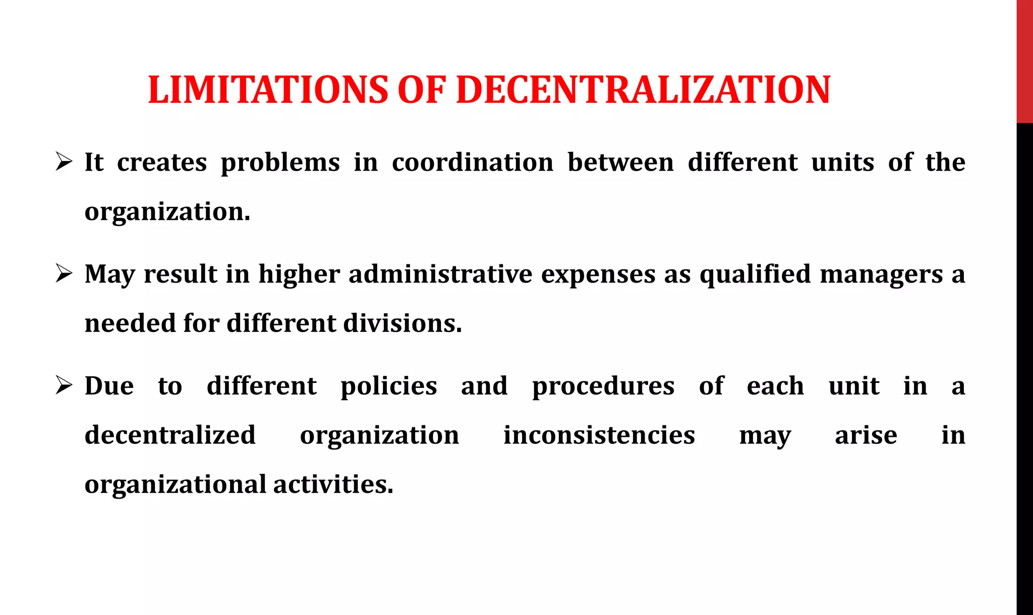 LIMITATIONS OF DECENTRALIZATION
 It creates problems in coordination between different units of the
organization.
 May result in higher administrative expenses as qualified managers a
needed for different divisions.
 Due to different policies and procedures of each unit in a
decentralized organization inconsistencies may arise in
organizational activities.
 