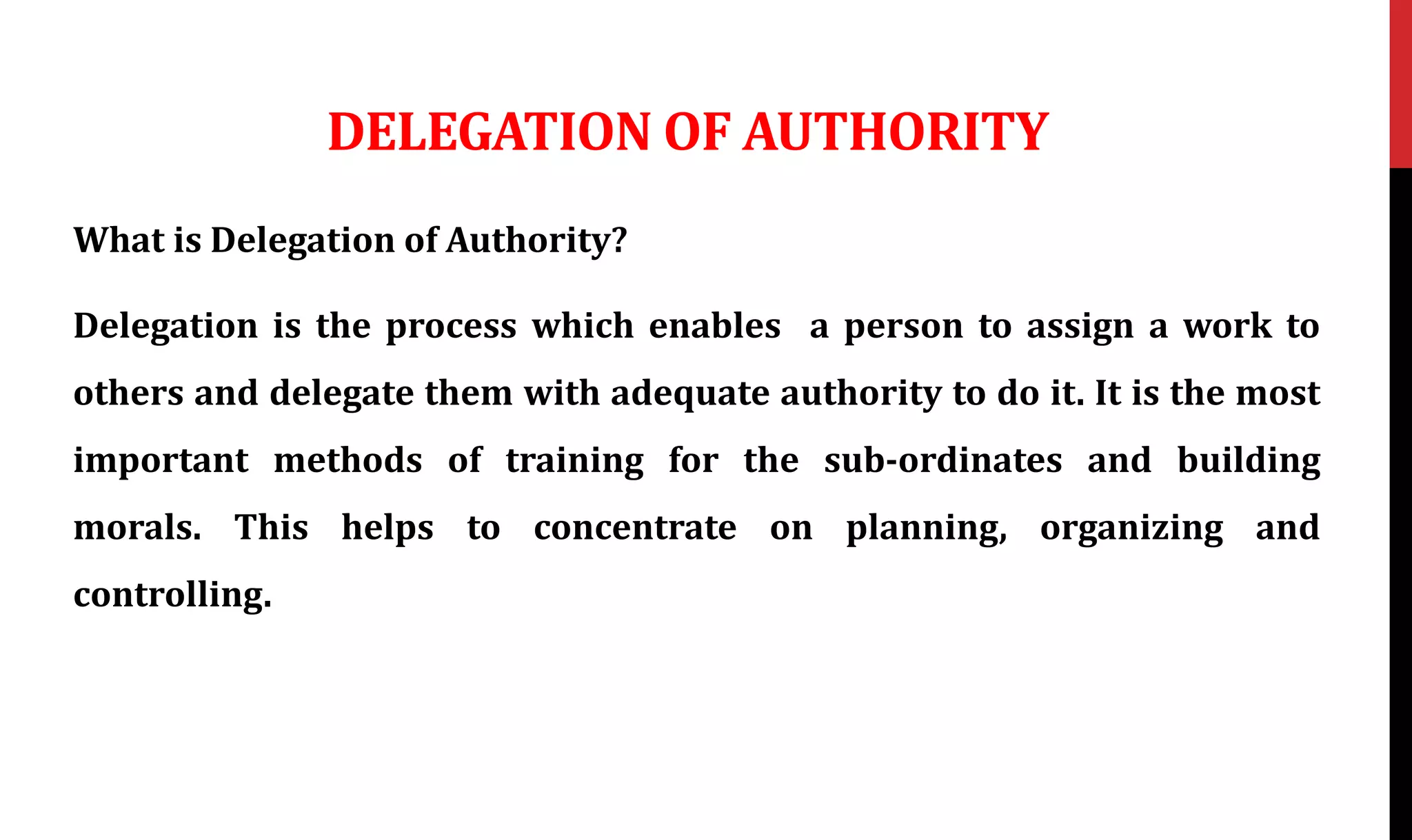 DELEGATION OF AUTHORITY
What is Delegation of Authority?
Delegation is the process which enables a person to assign a work to
others and delegate them with adequate authority to do it. It is the most
important methods of training for the sub-ordinates and building
morals. This helps to concentrate on planning, organizing and
controlling.
 