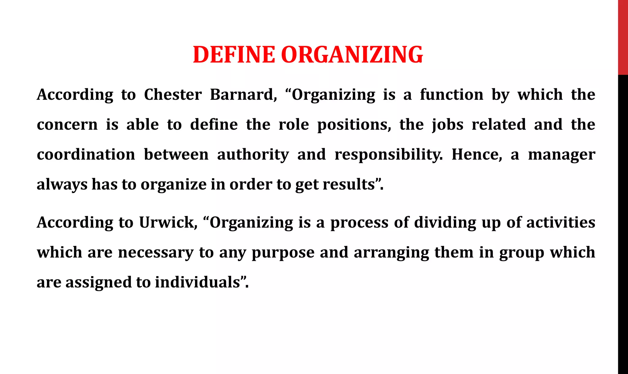 DEFINE ORGANIZING
According to Chester Barnard, “Organizing is a function by which the
concern is able to define the role positions, the jobs related and the
coordination between authority and responsibility. Hence, a manager
always has to organize in order to get results”.
According to Urwick, “Organizing is a process of dividing up of activities
which are necessary to any purpose and arranging them in group which
are assigned to individuals”.
 