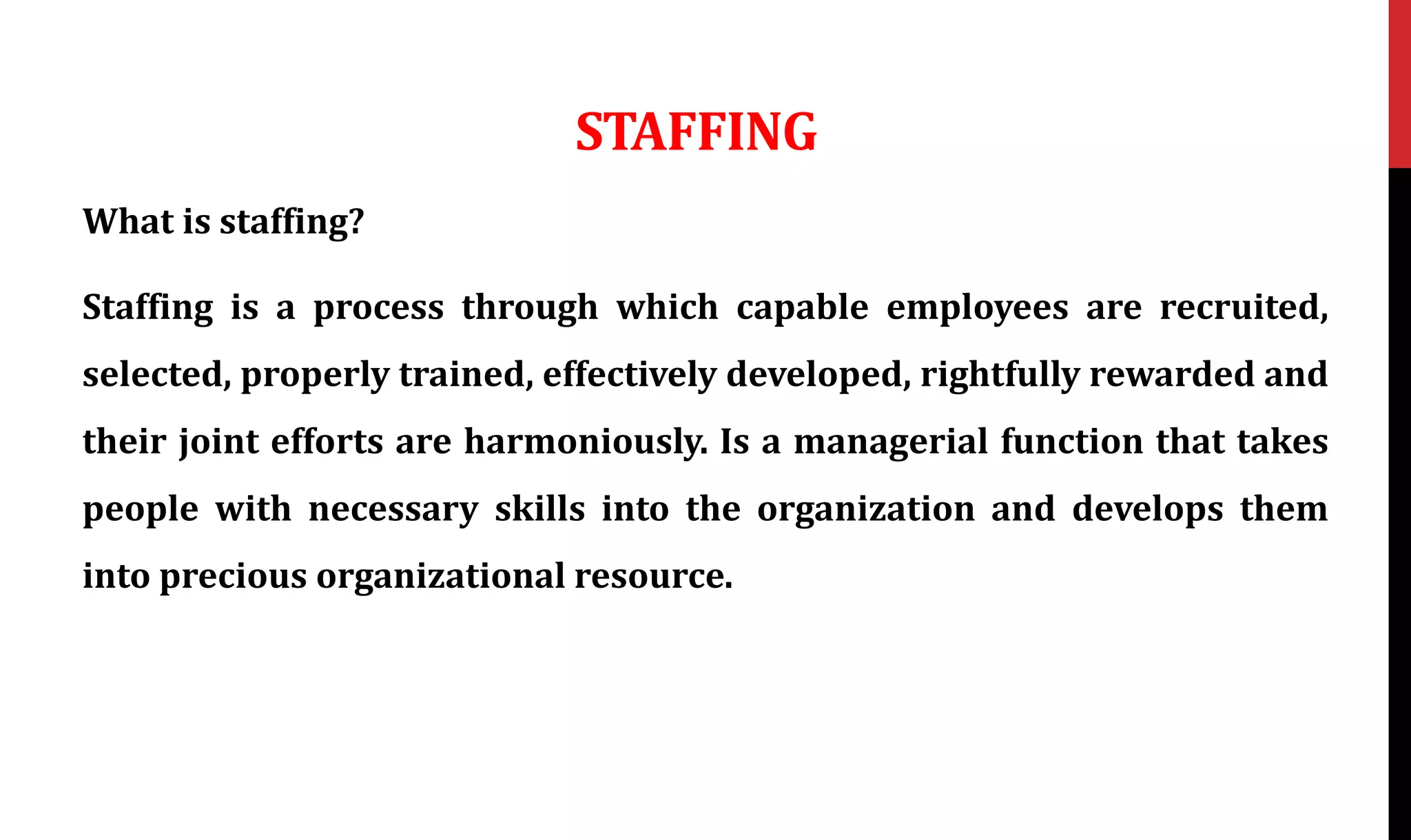 STAFFING
What is staffing?
Staffing is a process through which capable employees are recruited,
selected, properly trained, effectively developed, rightfully rewarded and
their joint efforts are harmoniously. Is a managerial function that takes
people with necessary skills into the organization and develops them
into precious organizational resource.
 