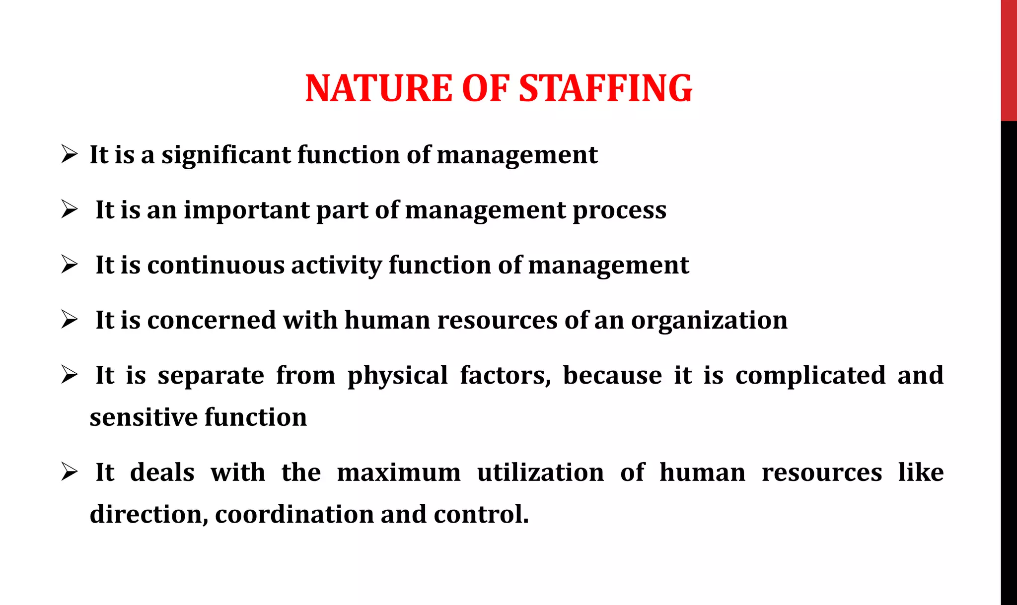 NATURE OF STAFFING
 It is a significant function of management
 It is an important part of management process
 It is continuous activity function of management
 It is concerned with human resources of an organization
 It is separate from physical factors, because it is complicated and
sensitive function
 It deals with the maximum utilization of human resources like
direction, coordination and control.
 