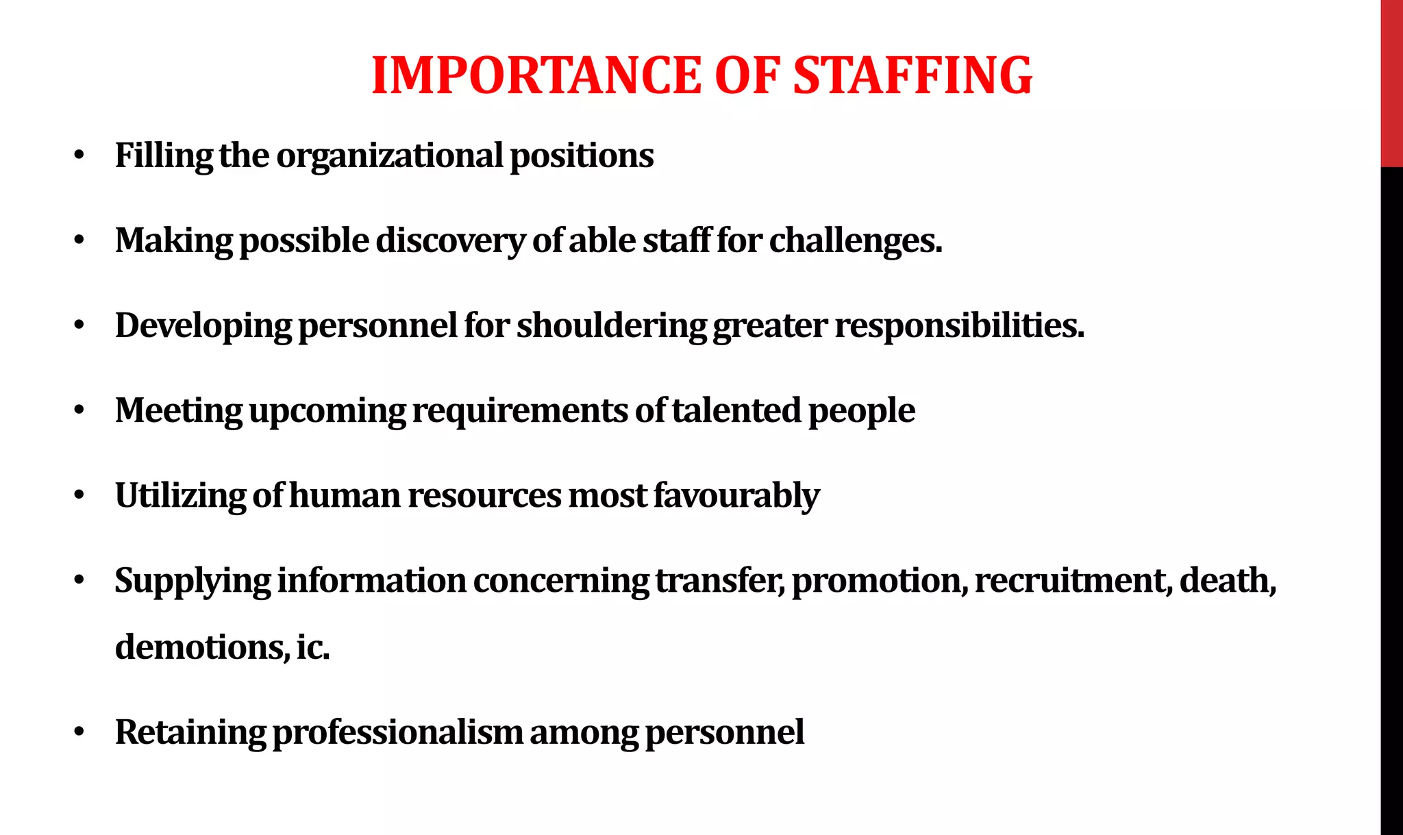 IMPORTANCE OF STAFFING
• Fillingtheorganizationalpositions
• Makingpossiblediscoveryofablestaffforchallenges.
• Developingpersonnelforshoulderinggreaterresponsibilities.
• Meetingupcomingrequirementsoftalentedpeople
• Utilizingofhumanresourcesmostfavourably
• Supplyinginformationconcerningtransfer,promotion,recruitment,death,
demotions,ic.
• Retainingprofessionalismamongpersonnel
 