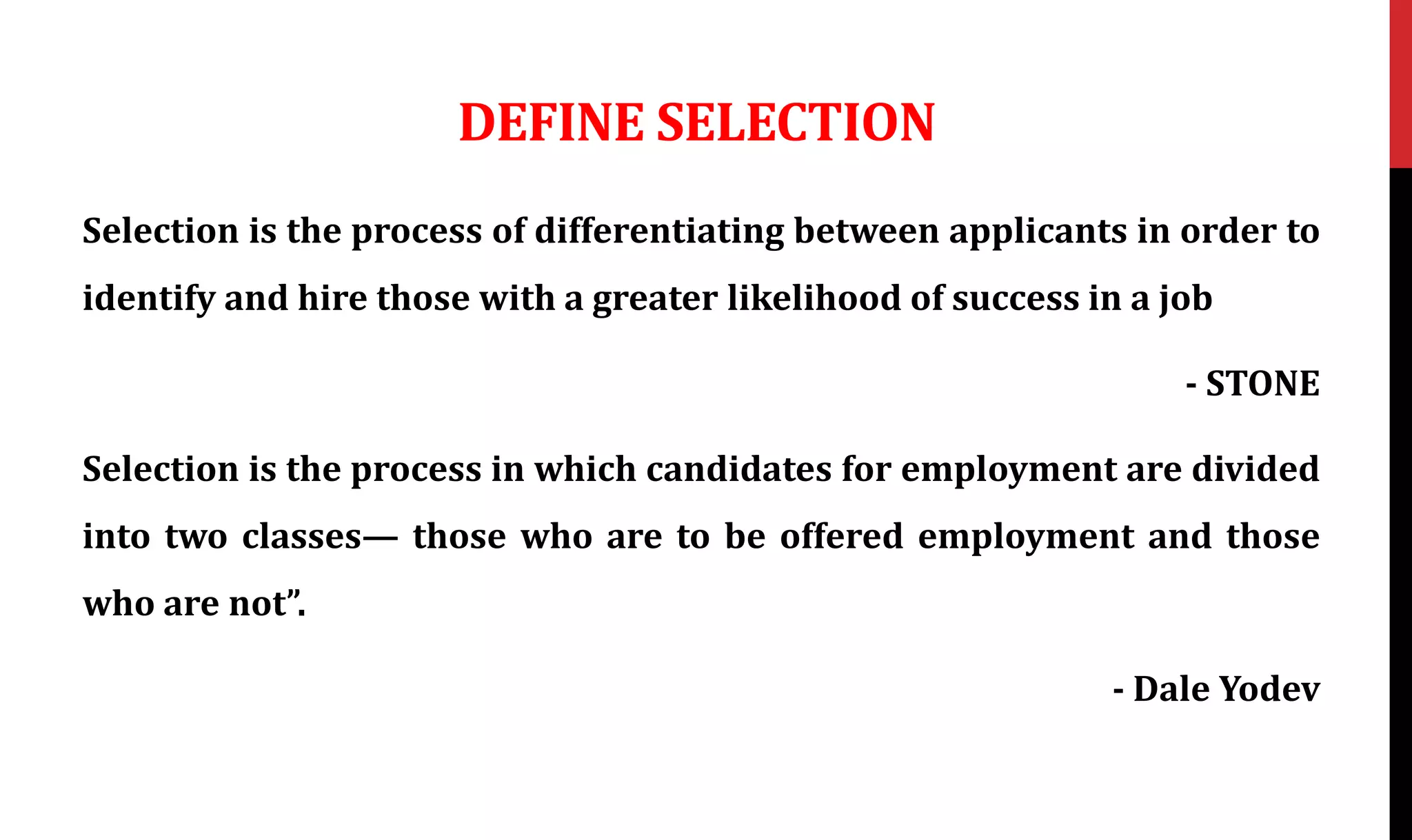 DEFINE SELECTION
Selection is the process of differentiating between applicants in order to
identify and hire those with a greater likelihood of success in a job
- STONE
Selection is the process in which candidates for employment are divided
into two classes— those who are to be offered employment and those
who are not”.
- Dale Yodev
 