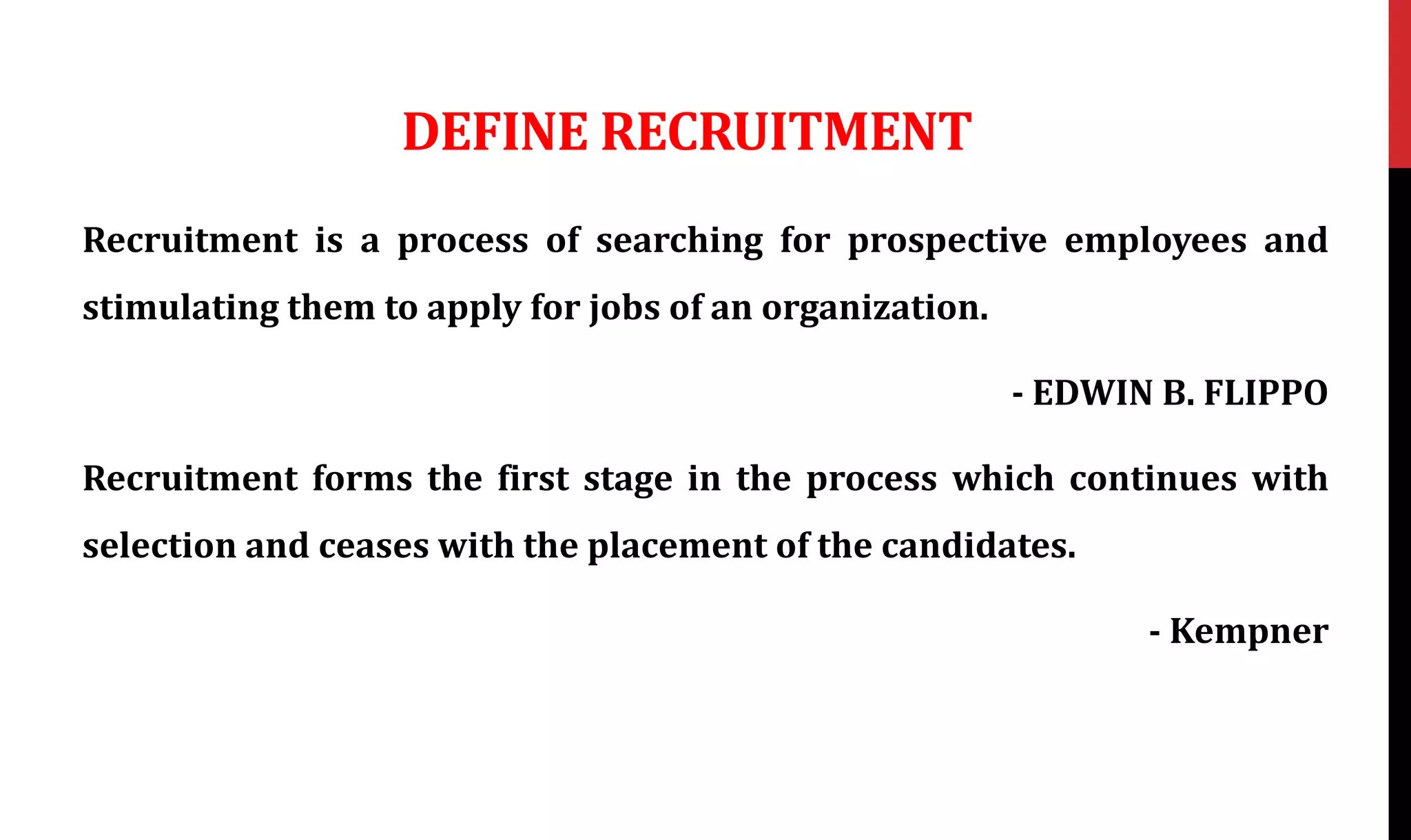 DEFINE RECRUITMENT
Recruitment is a process of searching for prospective employees and
stimulating them to apply for jobs of an organization.
- EDWIN B. FLIPPO
Recruitment forms the first stage in the process which continues with
selection and ceases with the placement of the candidates.
- Kempner
 