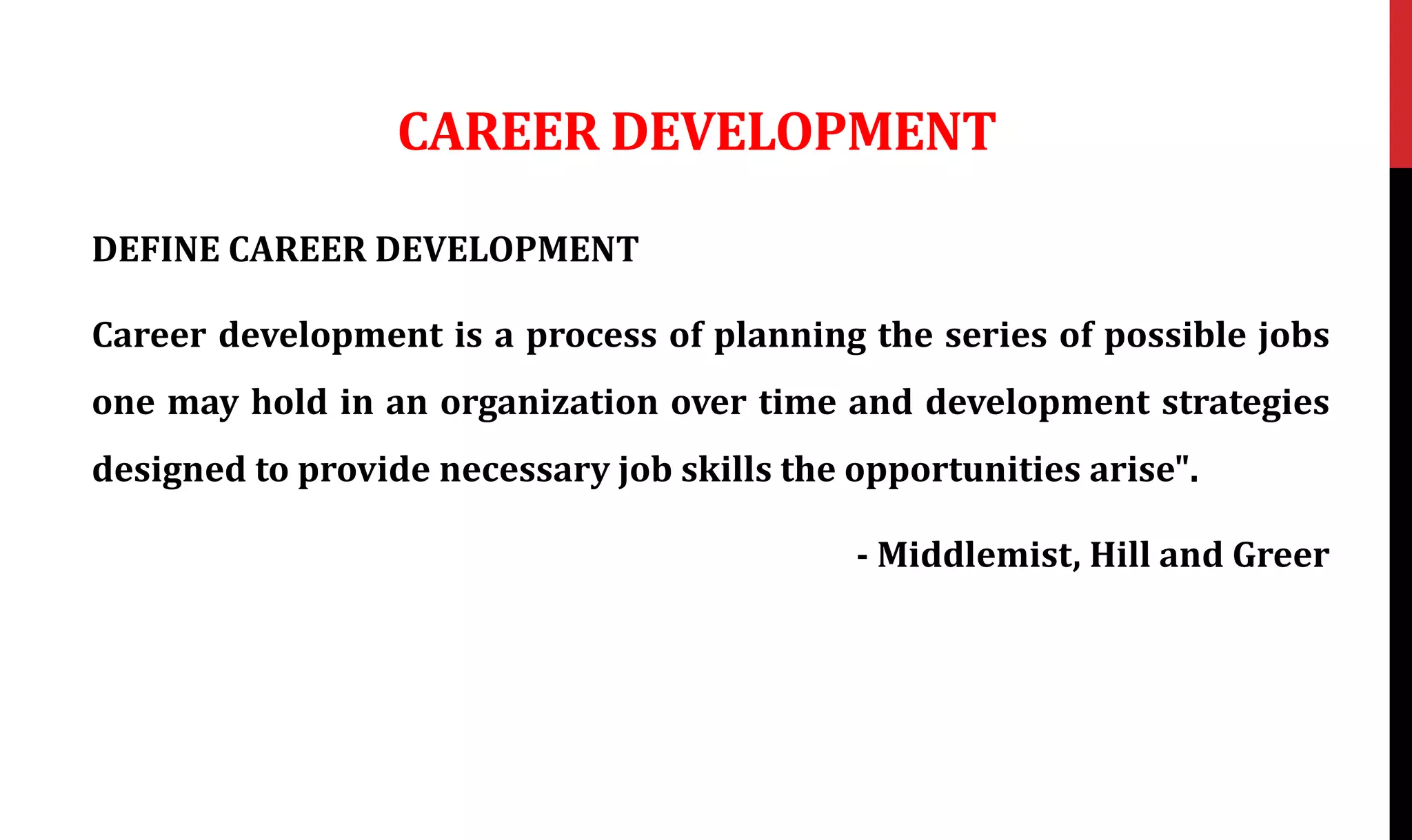 CAREER DEVELOPMENT
DEFINE CAREER DEVELOPMENT
Career development is a process of planning the series of possible jobs
one may hold in an organization over time and development strategies
designed to provide necessary job skills the opportunities arise".
- Middlemist, Hill and Greer
 