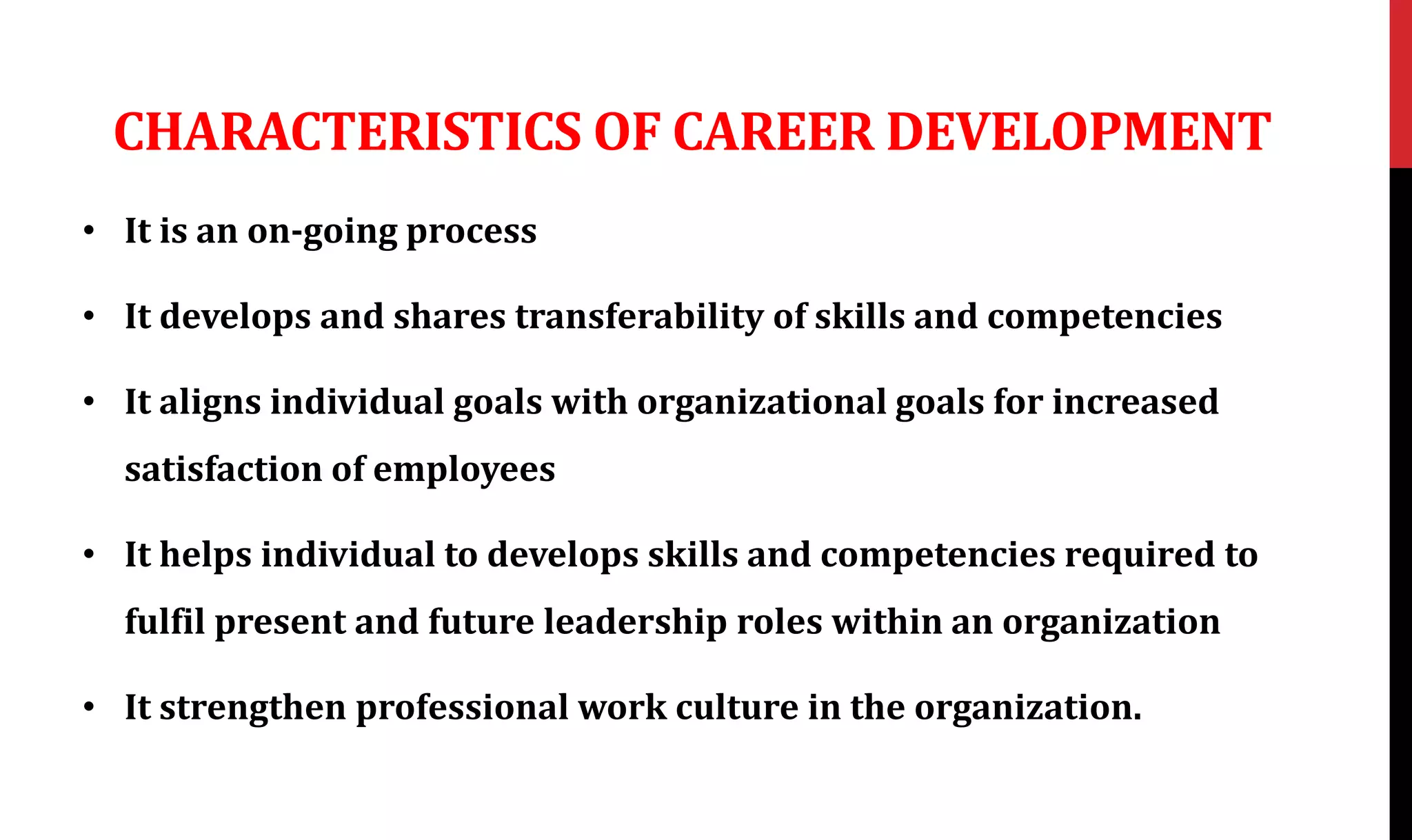 CHARACTERISTICS OF CAREER DEVELOPMENT
• It is an on-going process
• It develops and shares transferability of skills and competencies
• It aligns individual goals with organizational goals for increased
satisfaction of employees
• It helps individual to develops skills and competencies required to
fulfil present and future leadership roles within an organization
• It strengthen professional work culture in the organization.
 