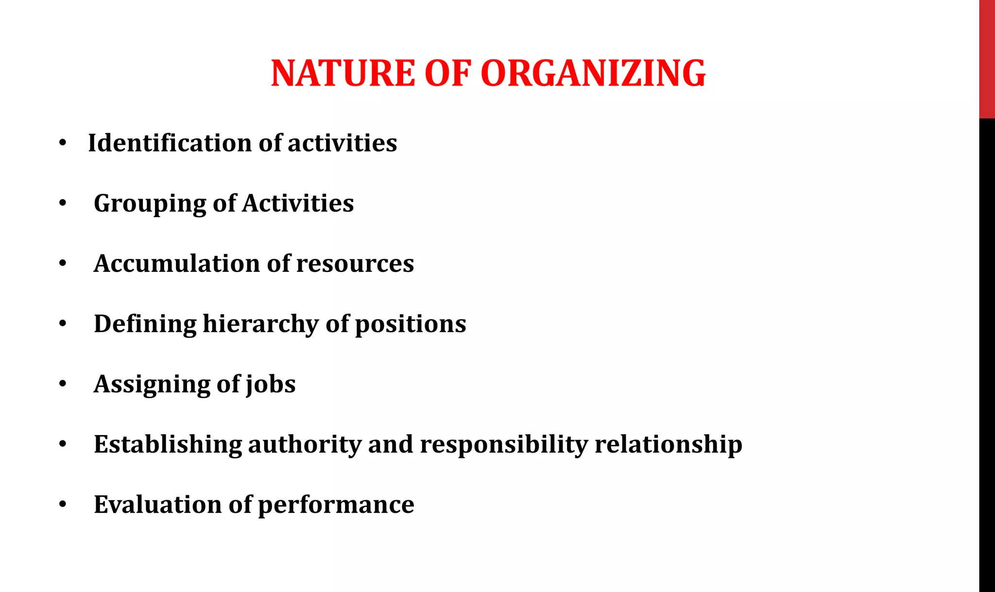 NATURE OF ORGANIZING
• Identification of activities
• Grouping of Activities
• Accumulation of resources
• Defining hierarchy of positions
• Assigning of jobs
• Establishing authority and responsibility relationship
• Evaluation of performance
 