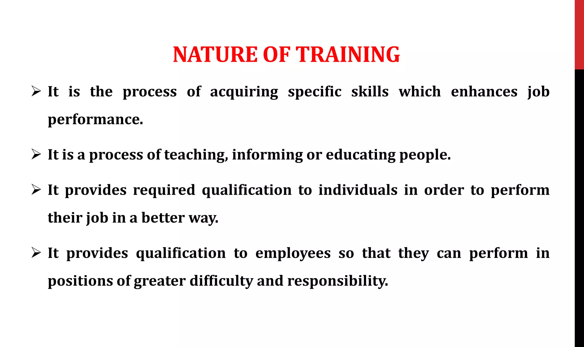 NATURE OF TRAINING
 It is the process of acquiring specific skills which enhances job
performance.
 It is a process of teaching, informing or educating people.
 It provides required qualification to individuals in order to perform
their job in a better way.
 It provides qualification to employees so that they can perform in
positions of greater difficulty and responsibility.
 