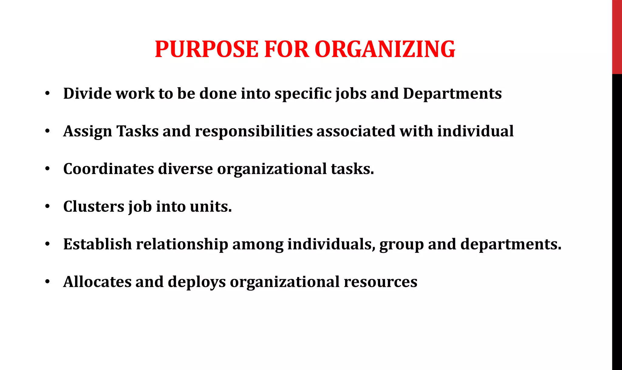 PURPOSE FOR ORGANIZING
• Divide work to be done into specific jobs and Departments
• Assign Tasks and responsibilities associated with individual
• Coordinates diverse organizational tasks.
• Clusters job into units.
• Establish relationship among individuals, group and departments.
• Allocates and deploys organizational resources
 