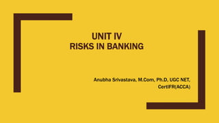 UNIT IV
RISKS IN BANKING
Anubha Srivastava, M.Com, Ph.D, UGC NET,
CertIFR(ACCA)
 