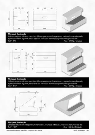 200    100 200 100
                   200                 200                             400          200
                                                                                   400     400
                                                                                           200    400




                                     130




                                                    130
                                     270




                                                    270
650




         650




                                     250




                                                    250
               500            500                                                  1000    1000



        Maciço de iluminação
        Utilizado sequencialmente como lancil/banco para caminhos pedestres e vias urbanas, colocando
        esporadicamente algumas peças especiais com caixa de lâmpada para iluminação das vias.
        Ref.ª - 278                                                           Peso - 520 Kg. / Unidade



                       400             200
                                              150




                                                                150
                                                     20

                                                           20




                               100
                                              230




                                                                230




                                             Peso - 520 Kg/Unid.
                                                         Peso - 520 Kg/Unid.
         900




                                              350




                                                                350
                                              150




                                                                150




                             600                                                    1000




        Maciço de iluminação
        Utilizado sequencialmente como lancil/banco para caminhos pedestres e vias urbanas, colocando
        esporadicamente algumas peças especiais com caixa de lâmpada para iluminação das vias.
        Ref.ª - 0169                                                          Peso - 880 Kg. / Unidade

                                                     410              50
                     300




                                                                             300




                                                Peso - 880 Kg/Unid.
                                                                                    20
                     100




                                                                             80




                                                     460




        Maciço de iluminação                        Peso - 100 Kg/Unid.

        Utilizado individualmente para iluminar jardins, rotundas, estátuas e pequenos monumentos, etc.
        Ref.ª - 1087                                                             Peso - 100 Kg. / Unidade
      Executamos outras medidas a pedido do cliente.                                                    Leais & Oliveira, Lda.
 