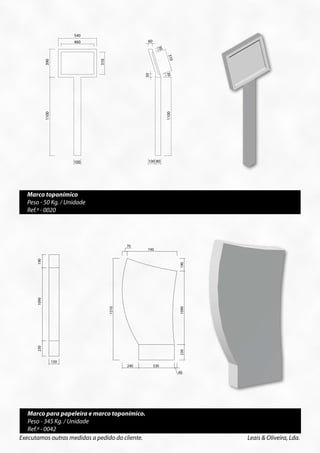 540                   540
                                 460                   460        60                        60




                                                                         30




                                                                                                    30
                                                                                    310




                                                                                                         310
             390




                                 390




                                                  310




                                                                              310
                                                                                30




                                                                                                         30
                                                                 50




                                                                                           50
             1100




                                 1100




                                                                                    1100




                                                                                                         1100
                                 100                   100        100 80                    100 80


                                        Peso - 50 Kg/Unid.
                                                         Peso - 50 Kg/Unid.



  Marco toponímico
  Peso - 50 Kg. / Unidade
  Ref.ª - 0020



                                                  70
                                                                      74070
                                                                                            740
                                                                                                 190
      190




                                                                                                                190
                          190
      1090




                          1090



                                        1510




                                                                                                 1090
                                                          1510




                                                                                                                1090
      230




                                                                                                 230
                          230




                                                                                                                230




                    150                           240                   530
                                  150                                   240                      530
                                                                                                40
                                                                                                                40

                                                        Peso - 345 Kg/Unid.
                                                                        Peso - 345 Kg/Unid.




   Marco para papeleira e marco toponímico.
   Peso - 345 Kg. / Unidade
   Ref.ª - 0042
Executamos outras medidas a pedido do cliente.                                                                         Leais & Oliveira, Lda.
 