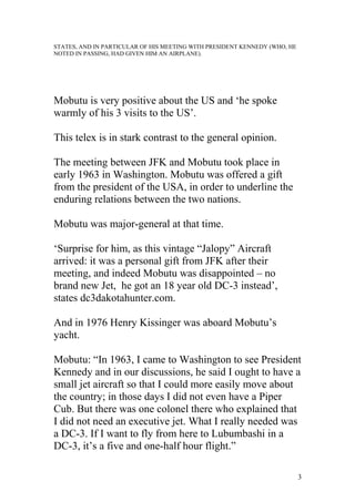 STATES, AND IN PARTICULAR OF HIS MEETING WITH PRESIDENT KENNEDY (WHO, HE
NOTED IN PASSING, HAD GIVEN HIM AN AIRPLANE).
Mobutu is very positive about the US and ‘he spoke
warmly of his 3 visits to the US’.
This telex is in stark contrast to the general opinion.
The meeting between JFK and Mobutu took place in
early 1963 in Washington. Mobutu was offered a gift
from the president of the USA, in order to underline the
enduring relations between the two nations.
Mobutu was major-general at that time.
‘Surprise for him, as this vintage “Jalopy” Aircraft
arrived: it was a personal gift from JFK after their
meeting, and indeed Mobutu was disappointed – no
brand new Jet, he got an 18 year old DC-3 instead’,
states dc3dakotahunter.com.
And in 1976 Henry Kissinger was aboard Mobutu’s
yacht.
Mobutu: “In 1963, I came to Washington to see President
Kennedy and in our discussions, he said I ought to have a
small jet aircraft so that I could more easily move about
the country; in those days I did not even have a Piper
Cub. But there was one colonel there who explained that
I did not need an executive jet. What I really needed was
a DC-3. If I want to fly from here to Lubumbashi in a
DC-3, it’s a five and one-half hour flight.”
3
 
