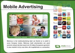 Mobile Advertising
Mobvious is het mobile-advertising label van Semilo en is actief in
zeven Europese landen. Mobvious biedt adverteerders een groot
premium netwerk dat elke maand ruim 32 miljoen Europeanen genereert.
In deze mediakit vind je onze titels, alle mogelijkheden en voorbeelden.
Uniek bereik: 32.000.000 	 | Impressies: 1.127.700.000
 