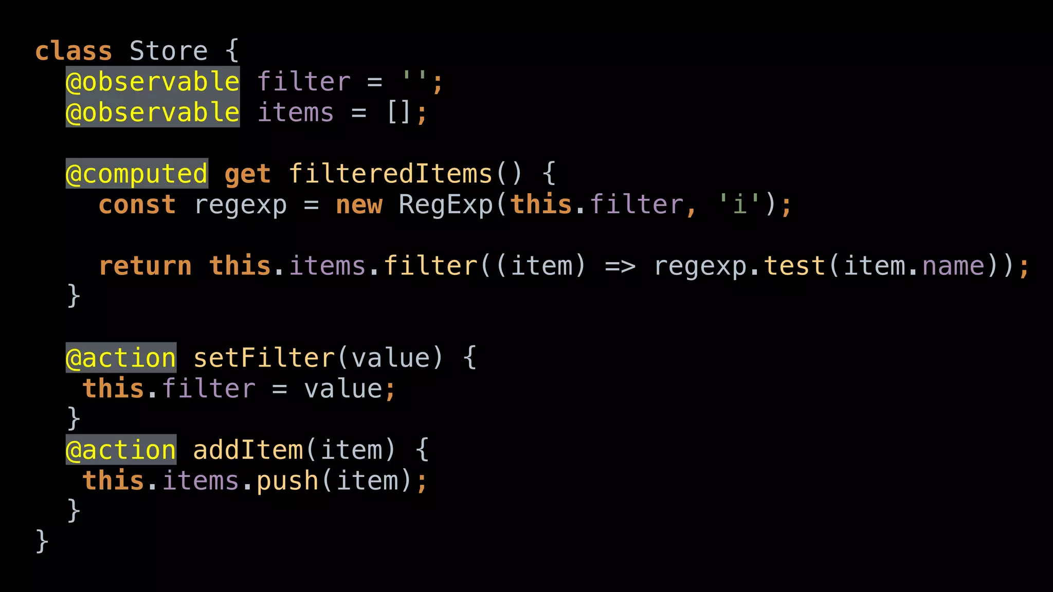 class Store { 
@observable filter = ''; 
@observable items = []; 
@computed get filteredItems() { 
const regexp = new RegExp(this.filter, 'i'); 
 
return this.items.filter((item) => regexp.test(item.name)); 
}
@action setFilter(value) { 
this.filter = value; 
} 
@action addItem(item) { 
this.items.push(item); 
} 
}
 