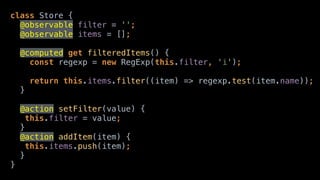 class Store { 
@observable filter = ''; 
@observable items = []; 
@computed get filteredItems() { 
const regexp = new RegExp(this.filter, 'i'); 
 
return this.items.filter((item) => regexp.test(item.name)); 
}
@action setFilter(value) { 
this.filter = value; 
} 
@action addItem(item) { 
this.items.push(item); 
} 
}
 
