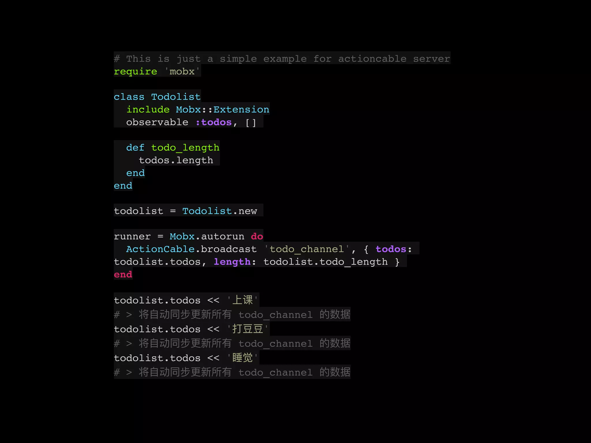 # This is just a simple example for actioncable server
require 'mobx'
class Todolist
include Mobx::Extension
observable :todos, []
def todo_length
todos.length
end
end
todolist = Todolist.new
runner = Mobx.autorun do
ActionCable.broadcast 'todo_channel', { todos:
todolist.todos, length: todolist.todo_length }
end
todolist.todos << ' '
# > todo_channel
todolist.todos << ' '
# > todo_channel
todolist.todos << ' '
# > todo_channel
 