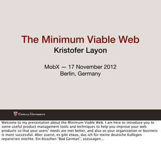 The Minimum Viable Web
                              Kristofer Layon

                         MobX — 17 November 2012
                             Berlin, Germany




Welcome to my presentation about the Minimum Viable Web. I am here to introduce you to
some useful product management tools and techniques to help you improve your web
products so that your users’ needs are met better, and also so your organization or business
is more successful. Aber zuerst, es gibt etwas, das ich für meine deutsche Kollegen
reparierien möchte. Ein bisschen “Bad German”, sozusagen...
 
