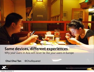 Same devices, different experiences
       Why your users in Asia will never be like your users in Europe

        Chui Chui Tan     @ChuiSquared

                                                              http://www.ﬂickr.com/photos/remkotanis/5790061840/

Tuesday, 20 November 12
 