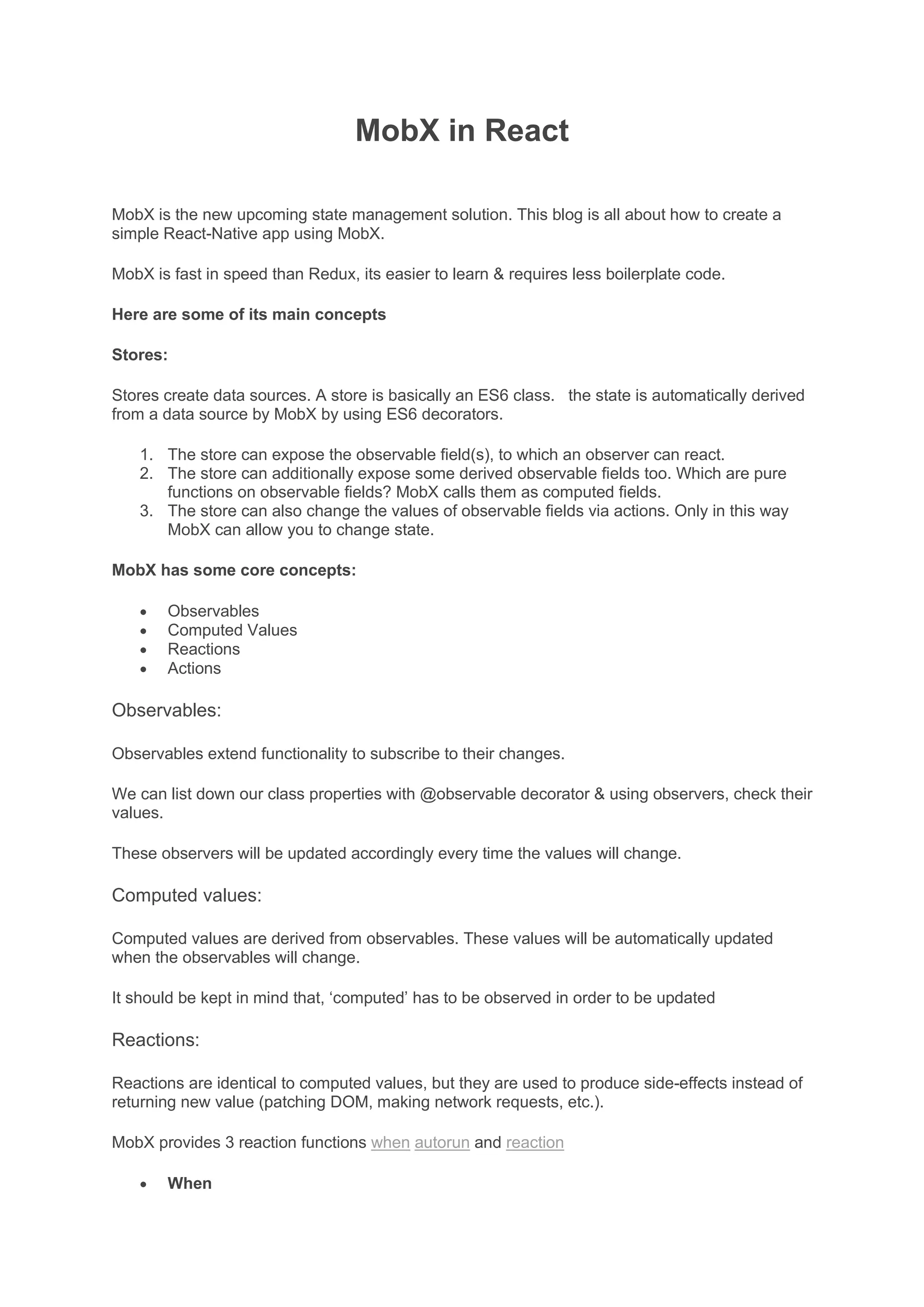 MobX in React
MobX is the new upcoming state management solution. This blog is all about how to create a
simple React-Native app using MobX.
MobX is fast in speed than Redux, its easier to learn & requires less boilerplate code.
Here are some of its main concepts
Stores:
Stores create data sources. A store is basically an ES6 class. the state is automatically derived
from a data source by MobX by using ES6 decorators.
1. The store can expose the observable field(s), to which an observer can react.
2. The store can additionally expose some derived observable fields too. Which are pure
functions on observable fields? MobX calls them as computed fields.
3. The store can also change the values of observable fields via actions. Only in this way
MobX can allow you to change state.
MobX has some core concepts:
• Observables
• Computed Values
• Reactions
• Actions
Observables:
Observables extend functionality to subscribe to their changes.
We can list down our class properties with @observable decorator & using observers, check their
values.
These observers will be updated accordingly every time the values will change.
Computed values:
Computed values are derived from observables. These values will be automatically updated
when the observables will change.
It should be kept in mind that, ‘computed’ has to be observed in order to be updated
Reactions:
Reactions are identical to computed values, but they are used to produce side-effects instead of
returning new value (patching DOM, making network requests, etc.).
MobX provides 3 reaction functions when autorun and reaction
• When
 